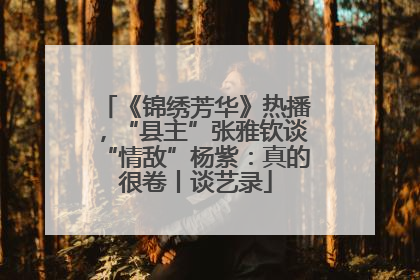 《锦绣芳华》热播，“县主”张雅钦谈“情敌”杨紫：真的很卷丨谈艺录