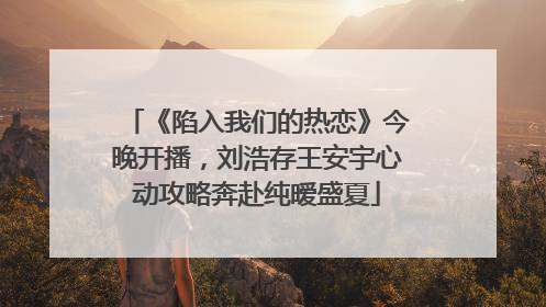 《陷入我们的热恋》今晚开播，刘浩存王安宇心动攻略奔赴纯暧盛夏