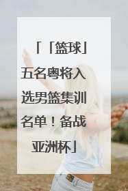 「篮球」五名粤将入选男篮集训名单！备战亚洲杯
