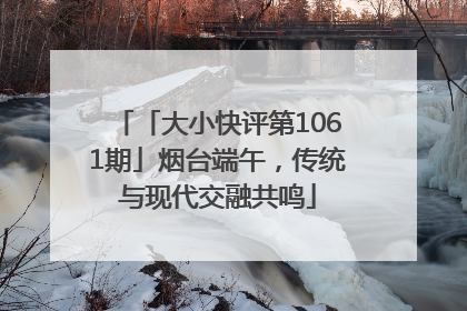 「大小快评第1061期」烟台端午，传统与现代交融共鸣