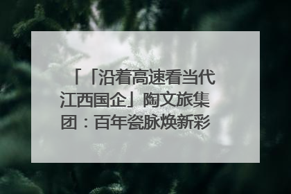 「沿着高速看当代江西国企」陶文旅集团：百年瓷脉焕新彩 文旅融合谱华章