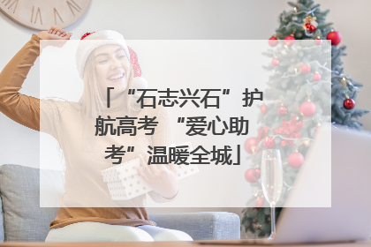 “石志兴石”护航高考 “爱心助考”温暖全城
