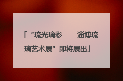 “琉光璃彩——淄博琉璃艺术展”即将展出