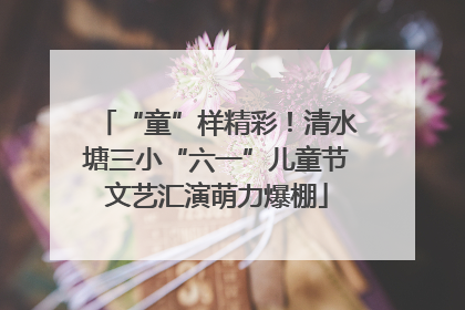 “童”样精彩！清水塘三小“六一”儿童节文艺汇演萌力爆棚