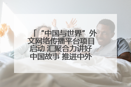 “中国与世界”外文网络传播平台项目启动 汇聚合力讲好中国故事 推进中外文明交流互鉴
