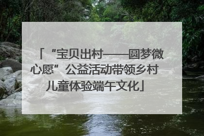 “宝贝出村——圆梦微心愿”公益活动带领乡村儿童体验端午文化