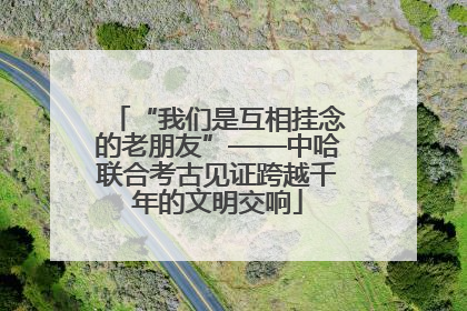 “我们是互相挂念的老朋友”——中哈联合考古见证跨越千年的文明交响