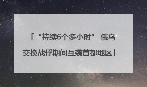 “持续6个多小时” 俄乌交换战俘期间互袭首都地区