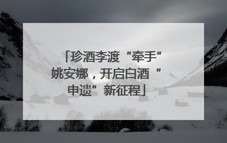 珍酒李渡“牵手”姚安娜，开启白酒“申遗”新征程