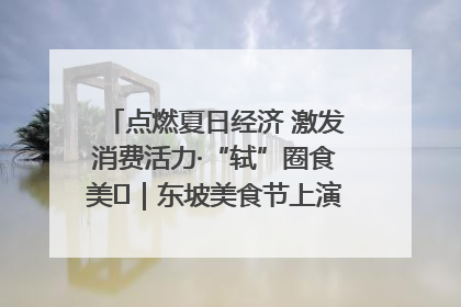 点燃夏日经济 激发消费活力·“轼”圈食美⑪｜东坡美食节上演“文化满汉全席”