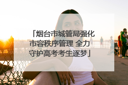烟台市城管局强化市容秩序管理 全力守护高考考生逐梦