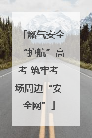 燃气安全“护航”高考 筑牢考场周边“安全网”