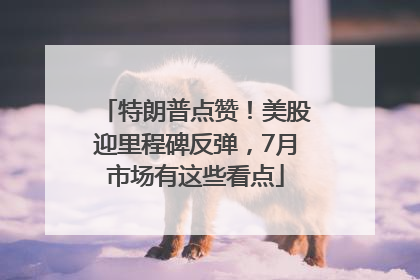特朗普点赞！美股迎里程碑反弹，7月市场有这些看点