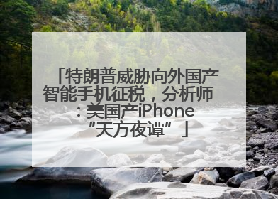 特朗普威胁向外国产智能手机征税，分析师：美国产iPhone“天方夜谭”
