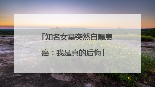 知名女星突然自曝患癌：我是真的后悔