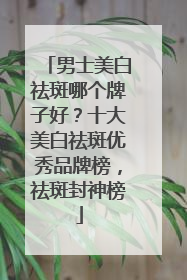 男士美白祛斑哪个牌子好？十大美白祛斑优秀品牌榜，祛斑封神榜