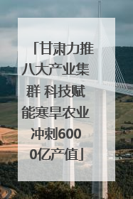 甘肃力推八大产业集群 科技赋能寒旱农业冲刺6000亿产值
