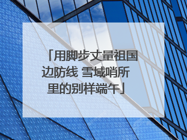 用脚步丈量祖国边防线 雪域哨所里的别样端午