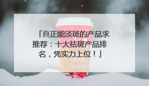 真正能淡斑的产品求推荐：十大祛斑产品排名，凭实力上位！