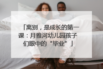 离别，是成长的第一课：月雅河幼儿园孩子们眼中的“毕业”