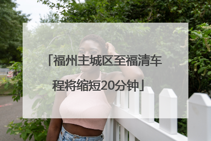 福州主城区至福清车程将缩短20分钟