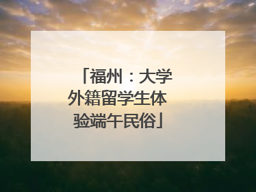 福州：大学外籍留学生体验端午民俗