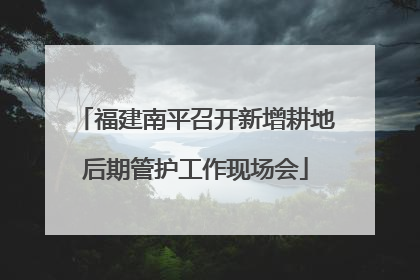福建南平召开新增耕地后期管护工作现场会