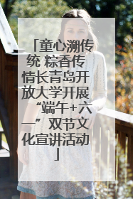 童心溯传统 粽香传情长青岛开放大学开展“端午+六一”双节文化宣讲活动
