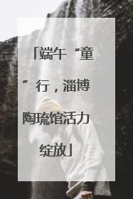 端午“童”行，淄博陶琉馆活力绽放