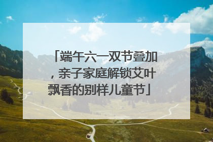 端午六一双节叠加，亲子家庭解锁艾叶飘香的别样儿童节