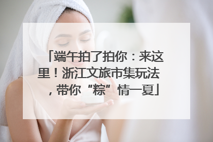 端午拍了拍你：来这里！浙江文旅市集玩法，带你“粽”情一夏