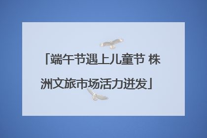 端午节遇上儿童节 株洲文旅市场活力迸发