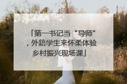 第一书记当“导师”，外籍学生来怀柔体验乡村振兴现场课