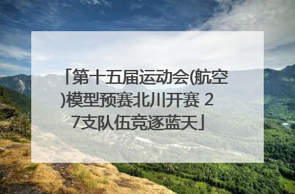 第十五届运动会(航空)模型预赛北川开赛 27支队伍竞逐蓝天