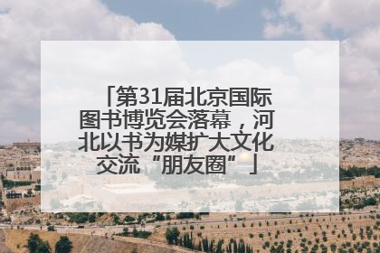 第31届北京国际图书博览会落幕，河北以书为媒扩大文化交流“朋友圈”