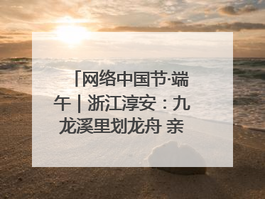 网络中国节·端午｜浙江淳安：九龙溪里划龙舟 亲子相伴端午游