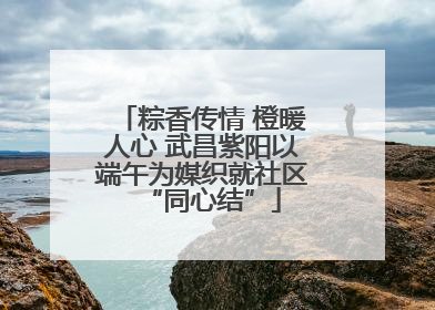 粽香传情 橙暖人心 武昌紫阳以端午为媒织就社区“同心结”