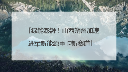 绿能澎湃！山西朔州加速进军新能源重卡新赛道