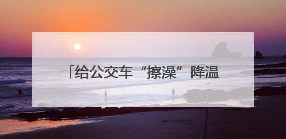 给公交车“擦澡”降温，他们不惧烈日与汗水