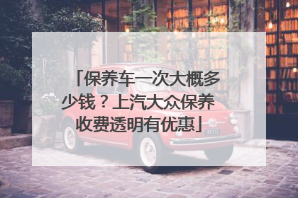 保养车一次大概多少钱？上汽大众保养收费透明有优惠