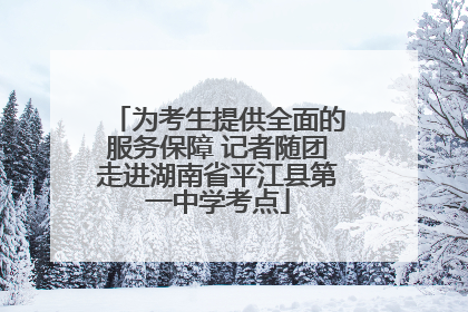为考生提供全面的服务保障 记者随团走进湖南省平江县第一中学考点