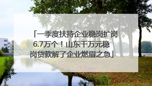 一季度扶持企业稳岗扩岗6.7万个！山东千万元稳岗贷款解了企业燃眉之急