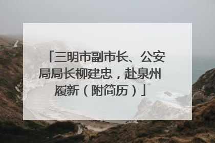三明市副市长、公安局局长柳建忠，赴泉州履新（附简历）