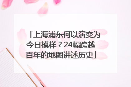 上海浦东何以演变为今日模样？24幅跨越百年的地图讲述历史