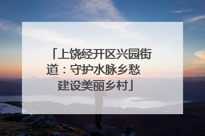 上饶经开区兴园街道：守护水脉乡愁 建设美丽乡村