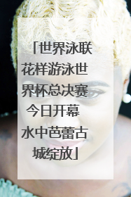 世界泳联花样游泳世界杯总决赛今日开幕 水中芭蕾古城绽放