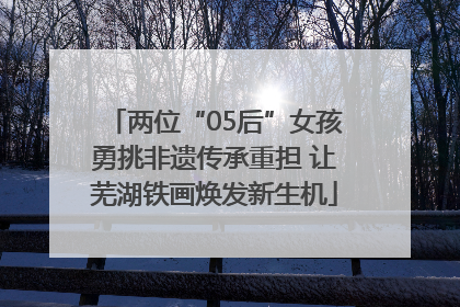 两位“05后”女孩勇挑非遗传承重担 让芜湖铁画焕发新生机
