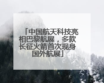 中国航天科技亮相巴黎航展，多款长征火箭首次现身国外航展