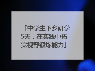 中学生下乡研学5天，在实践中拓宽视野锻炼能力