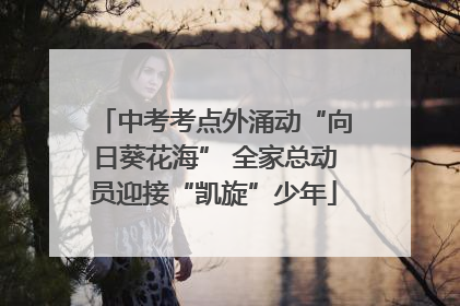 中考考点外涌动“向日葵花海” 全家总动员迎接“凯旋”少年